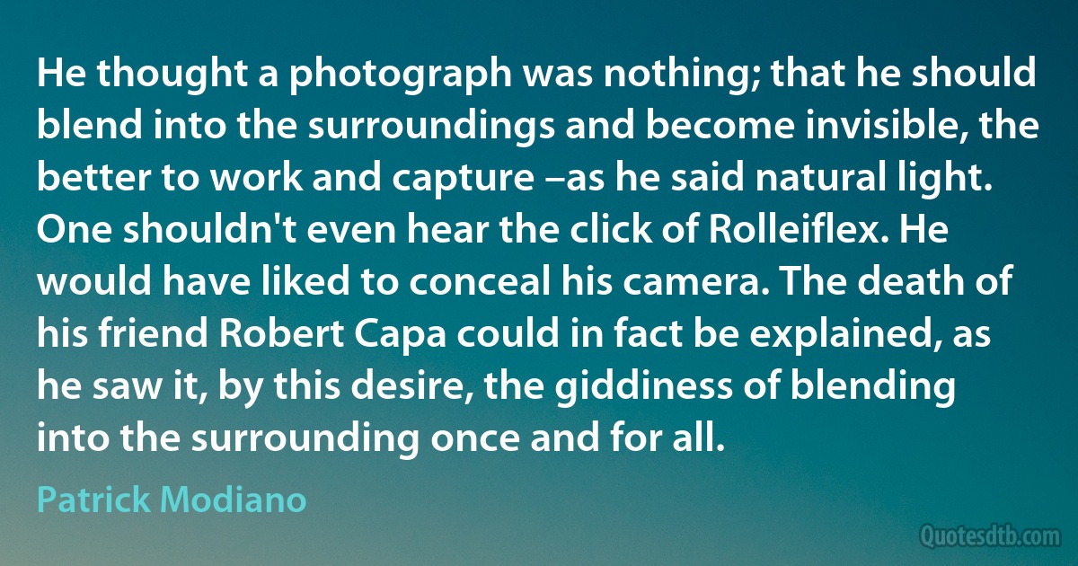 He thought a photograph was nothing; that he should blend into the surroundings and become invisible, the better to work and capture –as he said natural light. One shouldn't even hear the click of Rolleiflex. He would have liked to conceal his camera. The death of his friend Robert Capa could in fact be explained, as he saw it, by this desire, the giddiness of blending into the surrounding once and for all. (Patrick Modiano)