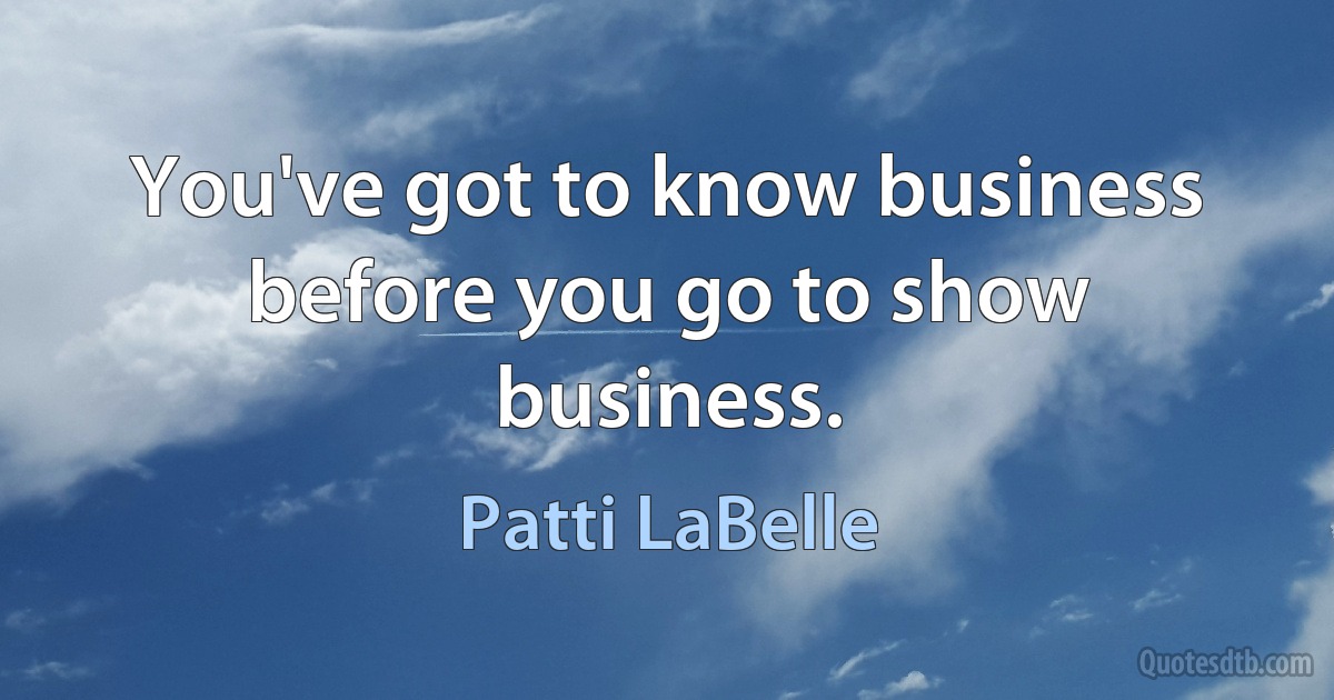 You've got to know business before you go to show business. (Patti LaBelle)