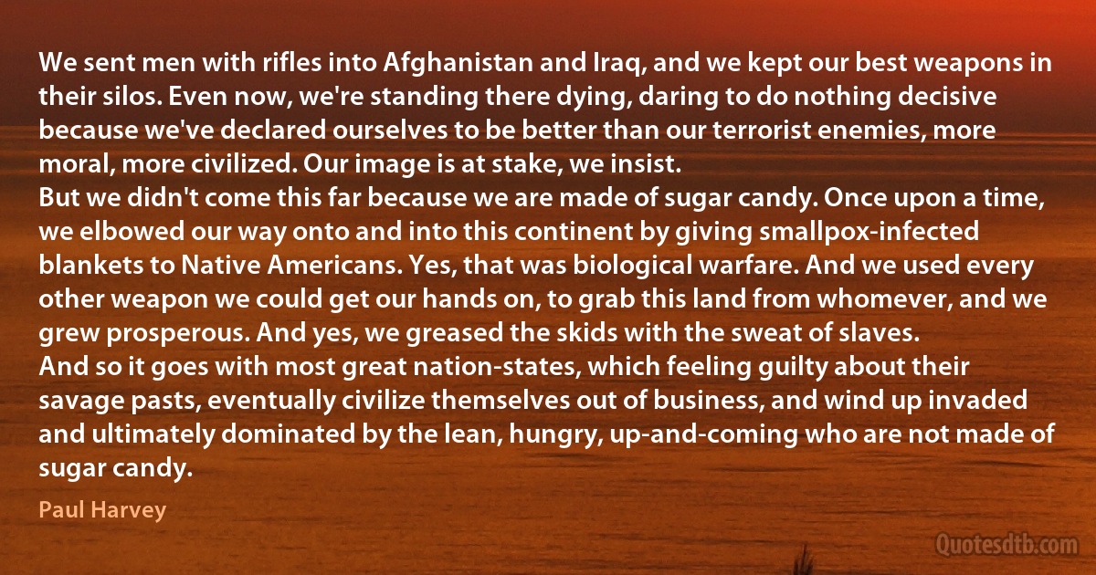 We sent men with rifles into Afghanistan and Iraq, and we kept our best weapons in their silos. Even now, we're standing there dying, daring to do nothing decisive because we've declared ourselves to be better than our terrorist enemies, more moral, more civilized. Our image is at stake, we insist.
But we didn't come this far because we are made of sugar candy. Once upon a time, we elbowed our way onto and into this continent by giving smallpox-infected blankets to Native Americans. Yes, that was biological warfare. And we used every other weapon we could get our hands on, to grab this land from whomever, and we grew prosperous. And yes, we greased the skids with the sweat of slaves.
And so it goes with most great nation-states, which feeling guilty about their savage pasts, eventually civilize themselves out of business, and wind up invaded and ultimately dominated by the lean, hungry, up-and-coming who are not made of sugar candy. (Paul Harvey)