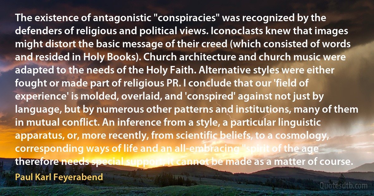 The existence of antagonistic "conspiracies" was recognized by the defenders of religious and political views. Iconoclasts knew that images might distort the basic message of their creed (which consisted of words and resided in Holy Books). Church architecture and church music were adapted to the needs of the Holy Faith. Alternative styles were either fought or made part of religious PR. I conclude that our 'field of experience' is molded, overlaid, and 'conspired' against not just by language, but by numerous other patterns and institutions, many of them in mutual conflict. An inference from a style, a particular linguistic apparatus, or, more recently, from scientific beliefs, to a cosmology, corresponding ways of life and an all-embracing "spirit of the age therefore needs special support; it cannot be made as a matter of course. (Paul Karl Feyerabend)