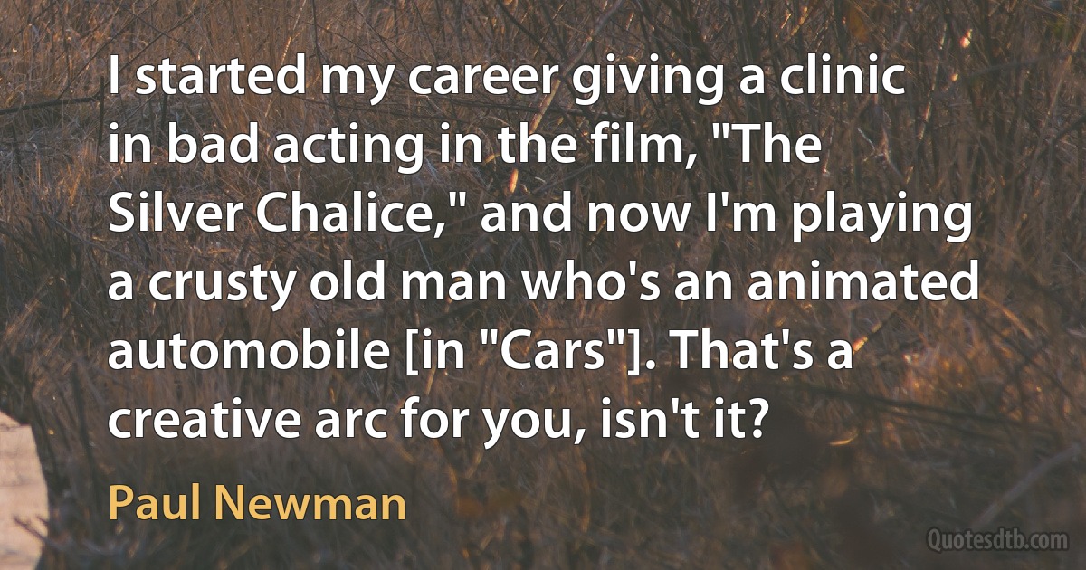 I started my career giving a clinic in bad acting in the film, "The Silver Chalice," and now I'm playing a crusty old man who's an animated automobile [in "Cars"]. That's a creative arc for you, isn't it? (Paul Newman)