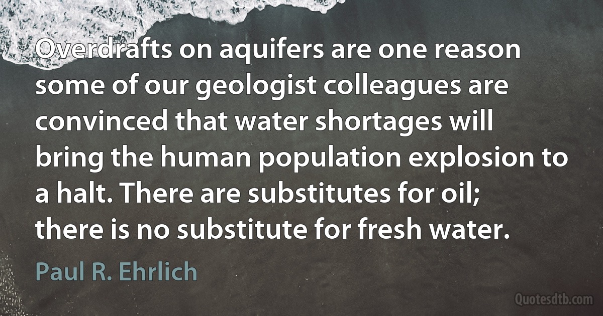 Overdrafts on aquifers are one reason some of our geologist colleagues are convinced that water shortages will bring the human population explosion to a halt. There are substitutes for oil; there is no substitute for fresh water. (Paul R. Ehrlich)