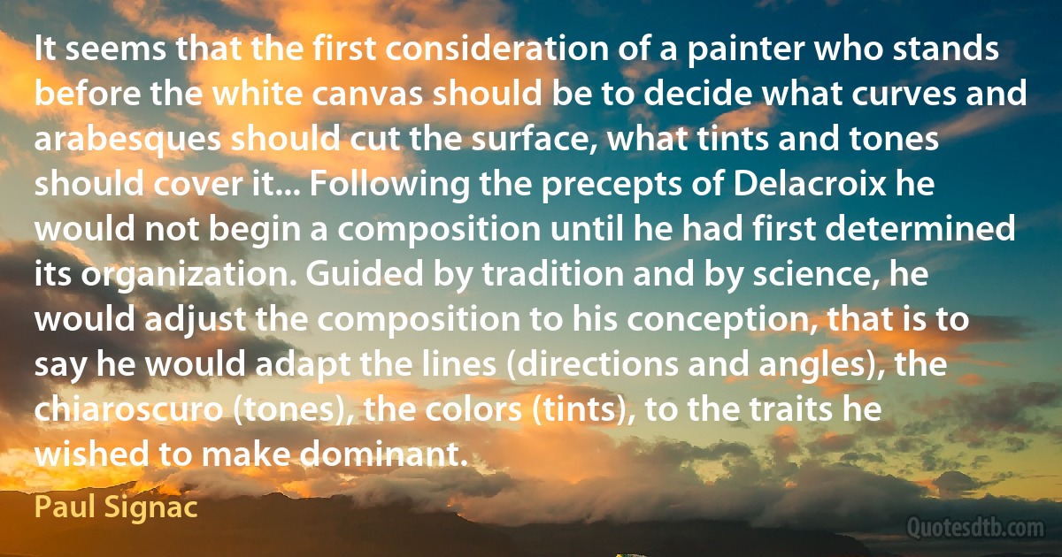 It seems that the first consideration of a painter who stands before the white canvas should be to decide what curves and arabesques should cut the surface, what tints and tones should cover it... Following the precepts of Delacroix he would not begin a composition until he had first determined its organization. Guided by tradition and by science, he would adjust the composition to his conception, that is to say he would adapt the lines (directions and angles), the chiaroscuro (tones), the colors (tints), to the traits he wished to make dominant. (Paul Signac)