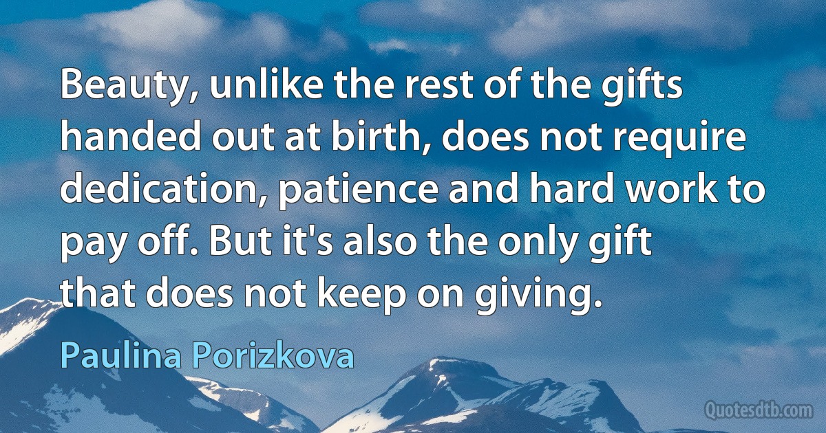 Beauty, unlike the rest of the gifts handed out at birth, does not require dedication, patience and hard work to pay off. But it's also the only gift that does not keep on giving. (Paulina Porizkova)