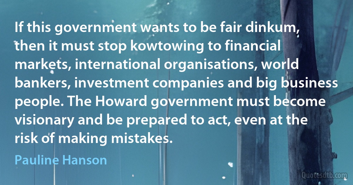 If this government wants to be fair dinkum, then it must stop kowtowing to financial markets, international organisations, world bankers, investment companies and big business people. The Howard government must become visionary and be prepared to act, even at the risk of making mistakes. (Pauline Hanson)