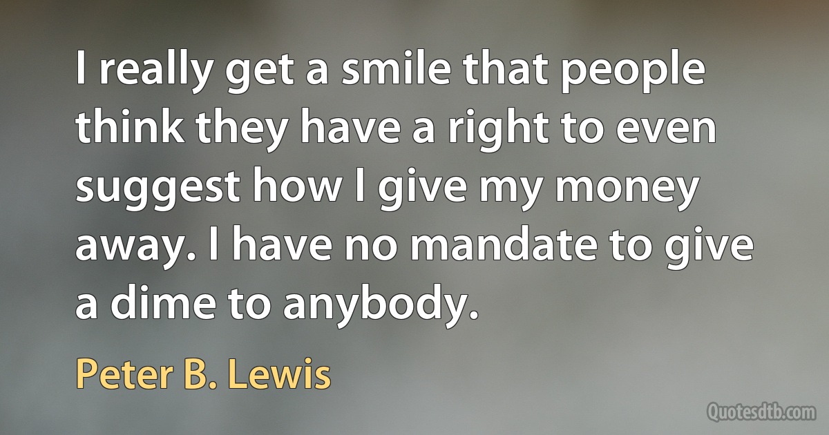 I really get a smile that people think they have a right to even suggest how I give my money away. I have no mandate to give a dime to anybody. (Peter B. Lewis)