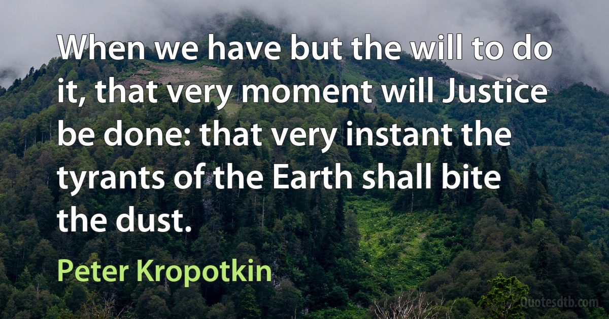 When we have but the will to do it, that very moment will Justice be done: that very instant the tyrants of the Earth shall bite the dust. (Peter Kropotkin)