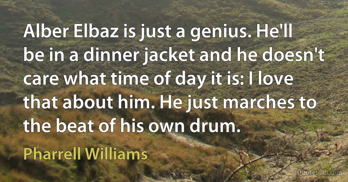 Alber Elbaz is just a genius. He'll be in a dinner jacket and he doesn't care what time of day it is: I love that about him. He just marches to the beat of his own drum. (Pharrell Williams)