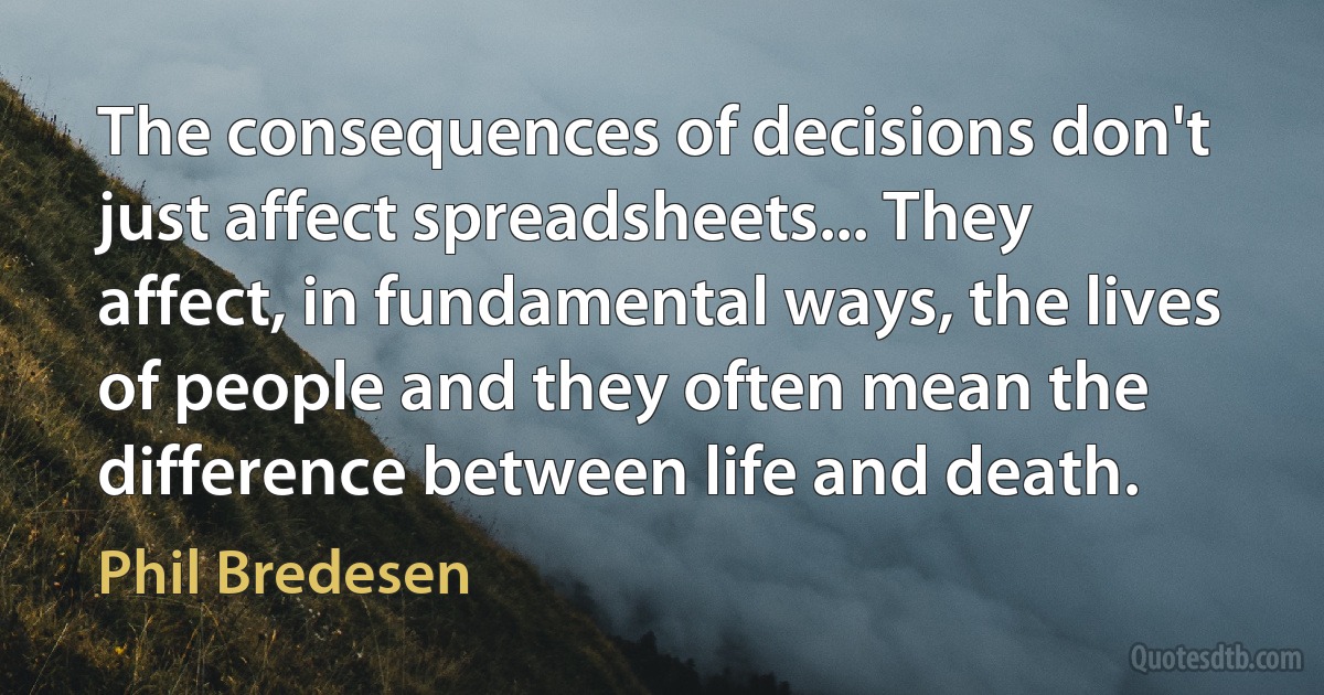 The consequences of decisions don't just affect spreadsheets... They affect, in fundamental ways, the lives of people and they often mean the difference between life and death. (Phil Bredesen)