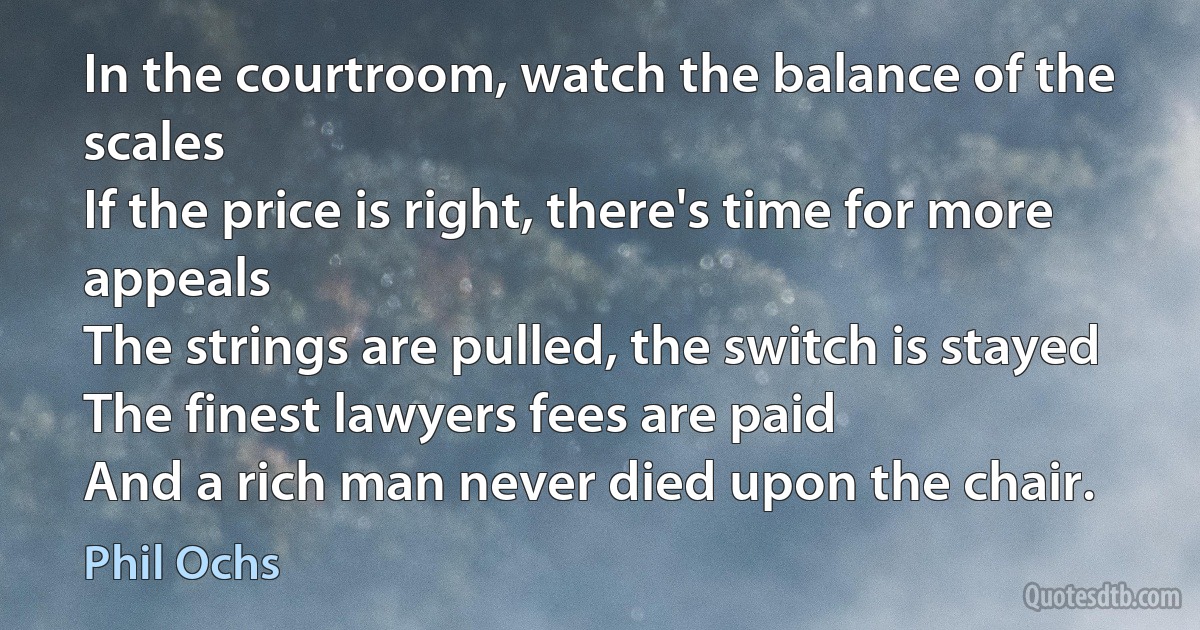 In the courtroom, watch the balance of the scales
If the price is right, there's time for more appeals
The strings are pulled, the switch is stayed
The finest lawyers fees are paid
And a rich man never died upon the chair. (Phil Ochs)