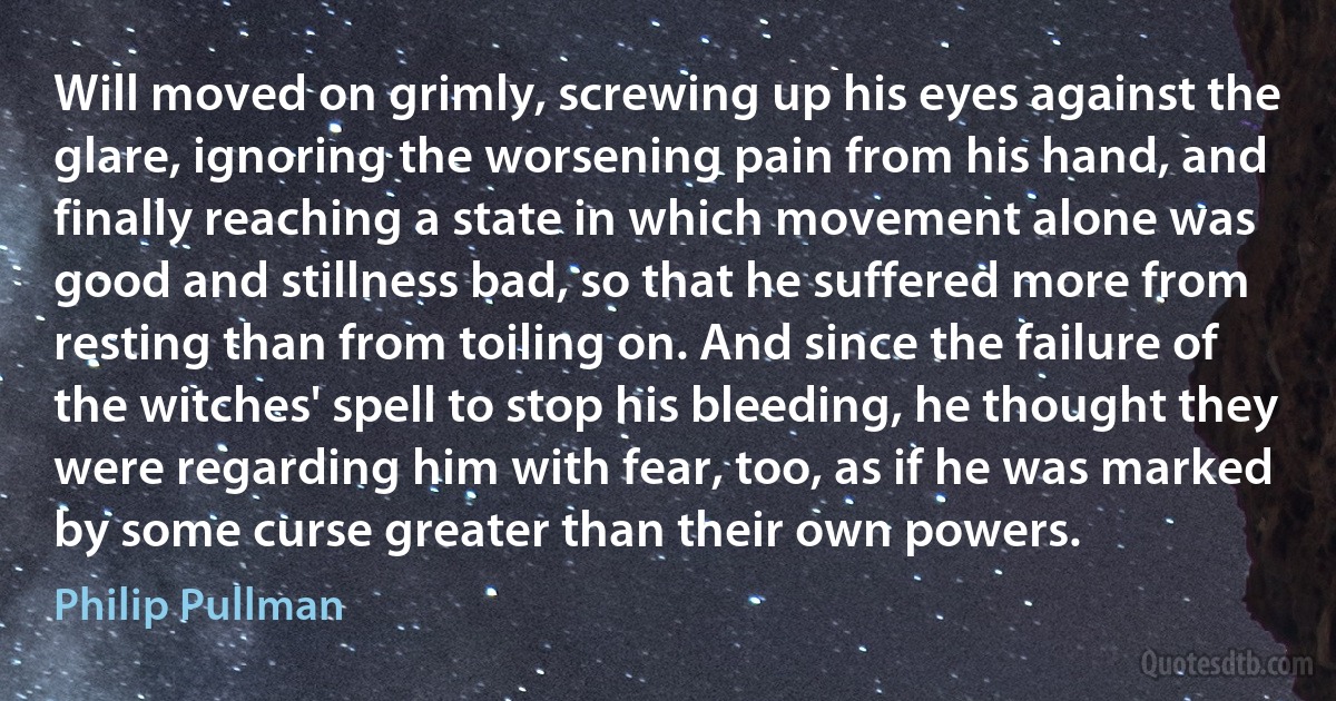 Will moved on grimly, screwing up his eyes against the glare, ignoring the worsening pain from his hand, and finally reaching a state in which movement alone was good and stillness bad, so that he suffered more from resting than from toiling on. And since the failure of the witches' spell to stop his bleeding, he thought they were regarding him with fear, too, as if he was marked by some curse greater than their own powers. (Philip Pullman)