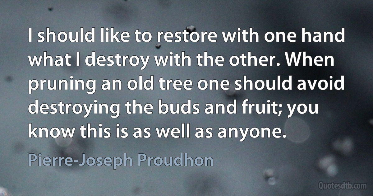 I should like to restore with one hand what I destroy with the other. When pruning an old tree one should avoid destroying the buds and fruit; you know this is as well as anyone. (Pierre-Joseph Proudhon)