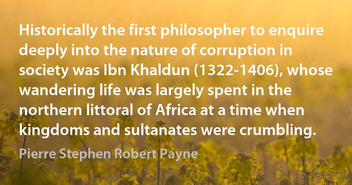 Historically the first philosopher to enquire deeply into the nature of corruption in society was Ibn Khaldun (1322-1406), whose wandering life was largely spent in the northern littoral of Africa at a time when kingdoms and sultanates were crumbling. (Pierre Stephen Robert Payne)