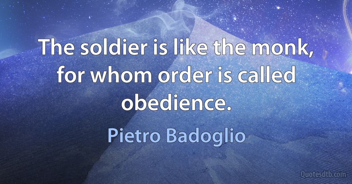 The soldier is like the monk, for whom order is called obedience. (Pietro Badoglio)