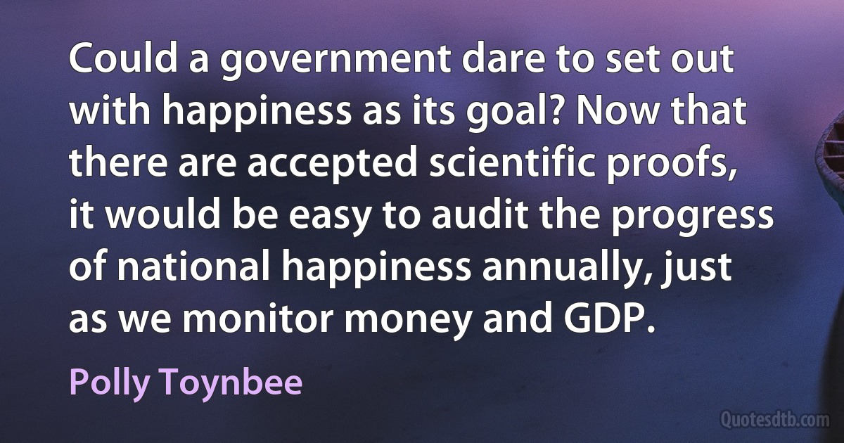 Could a government dare to set out with happiness as its goal? Now that there are accepted scientific proofs, it would be easy to audit the progress of national happiness annually, just as we monitor money and GDP. (Polly Toynbee)