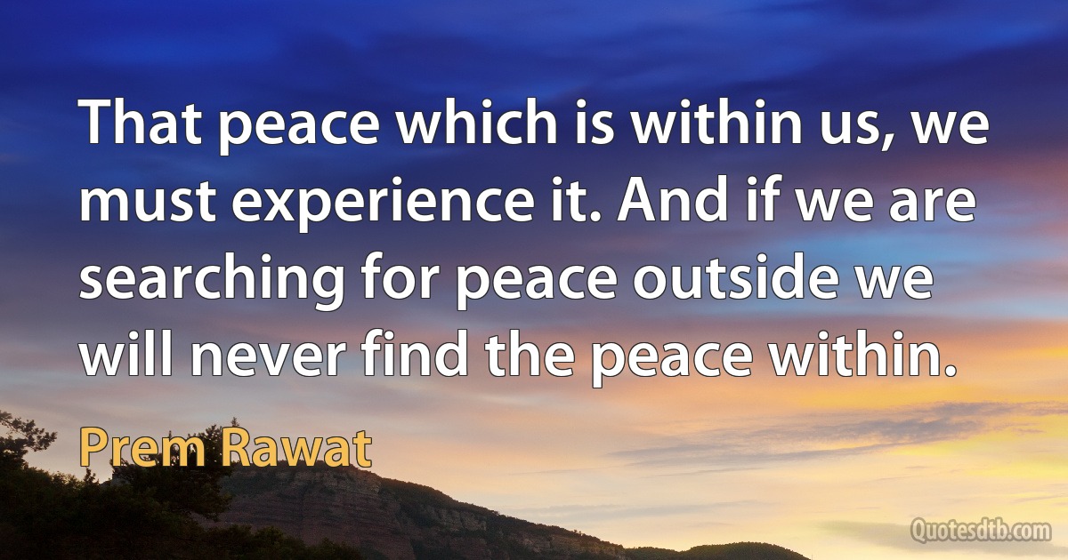 That peace which is within us, we must experience it. And if we are searching for peace outside we will never find the peace within. (Prem Rawat)