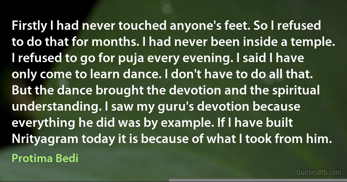 Firstly I had never touched anyone's feet. So I refused to do that for months. I had never been inside a temple. I refused to go for puja every evening. I said I have only come to learn dance. I don't have to do all that. But the dance brought the devotion and the spiritual understanding. I saw my guru's devotion because everything he did was by example. If I have built Nrityagram today it is because of what I took from him. (Protima Bedi)