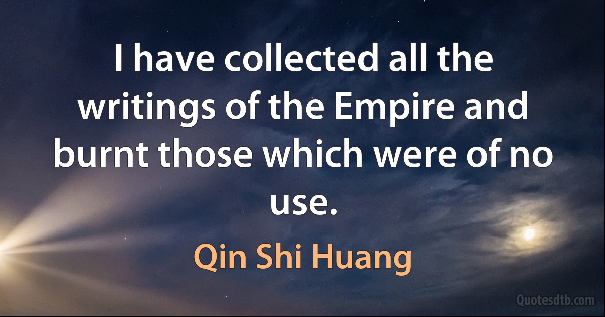 I have collected all the writings of the Empire and burnt those which were of no use. (Qin Shi Huang)