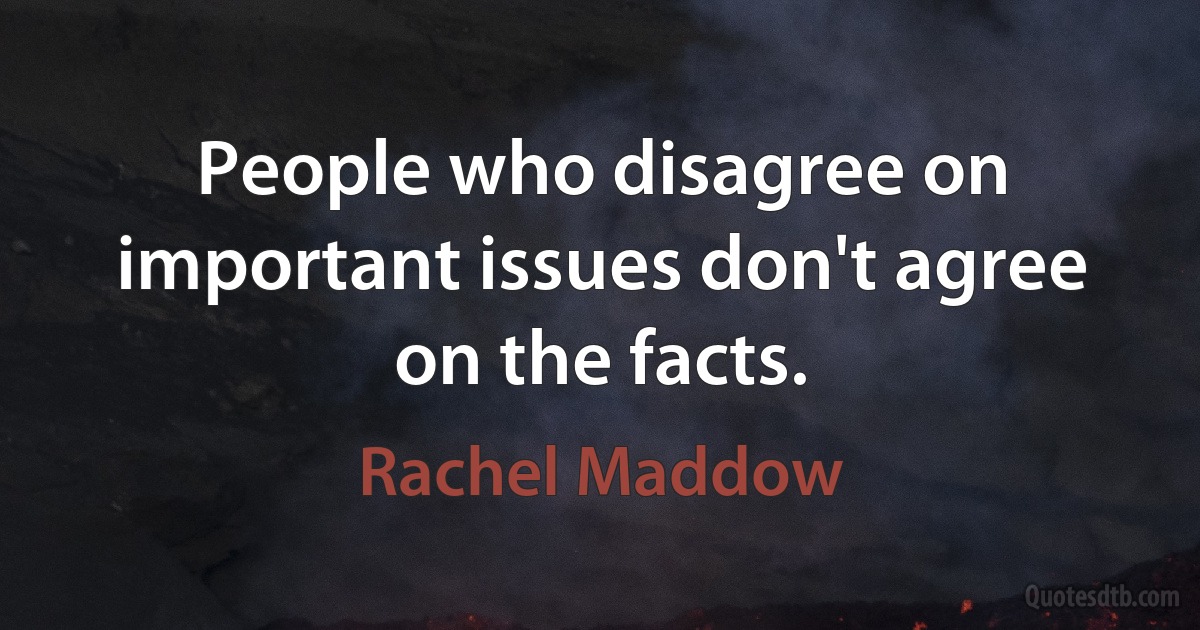 People who disagree on important issues don't agree on the facts. (Rachel Maddow)