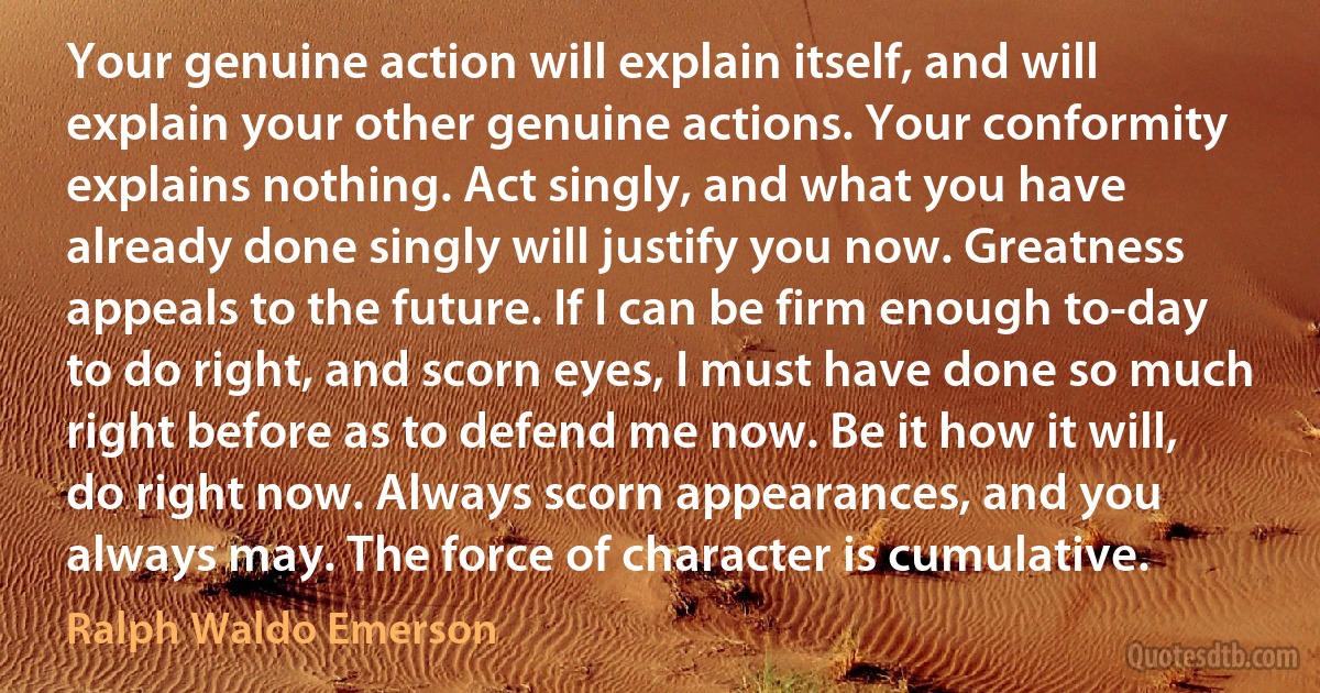 Your genuine action will explain itself, and will explain your other genuine actions. Your conformity explains nothing. Act singly, and what you have already done singly will justify you now. Greatness appeals to the future. If I can be firm enough to-day to do right, and scorn eyes, I must have done so much right before as to defend me now. Be it how it will, do right now. Always scorn appearances, and you always may. The force of character is cumulative. (Ralph Waldo Emerson)