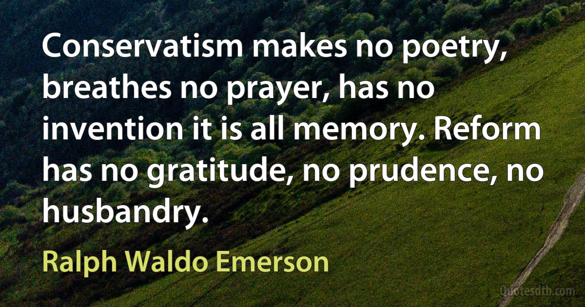 Conservatism makes no poetry, breathes no prayer, has no invention it is all memory. Reform has no gratitude, no prudence, no husbandry. (Ralph Waldo Emerson)