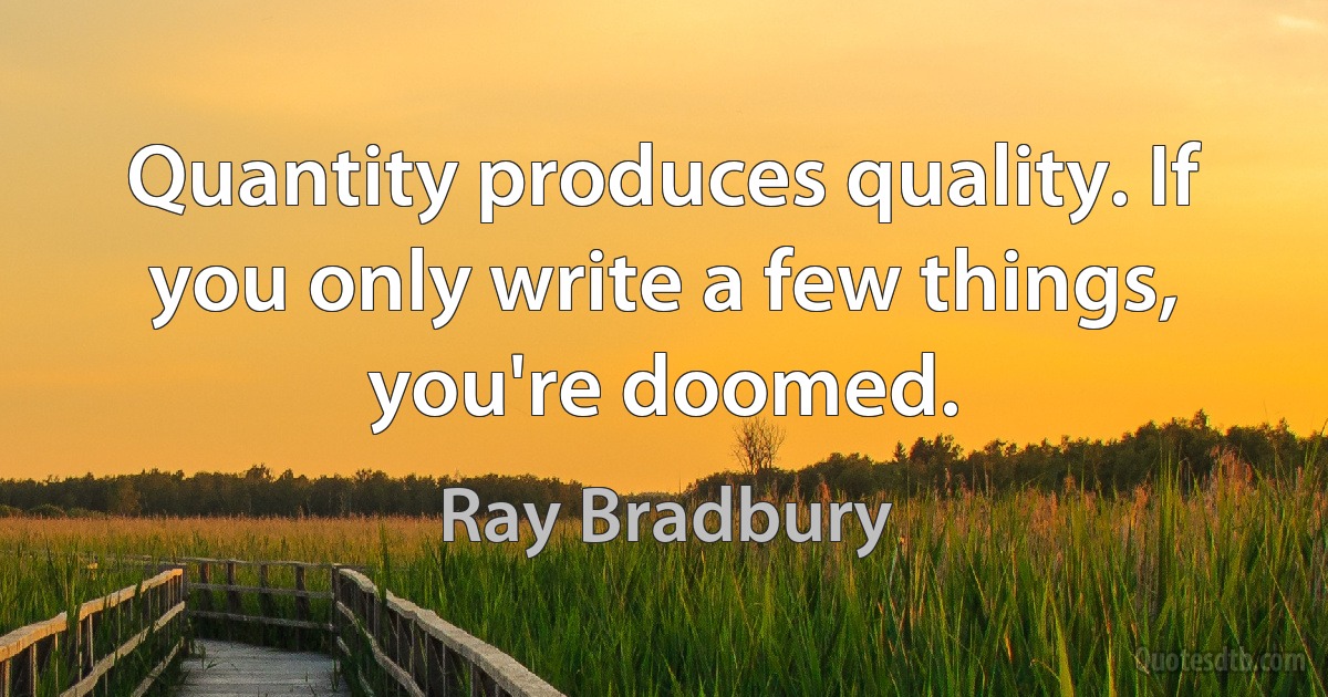 Quantity produces quality. If you only write a few things, you're doomed. (Ray Bradbury)