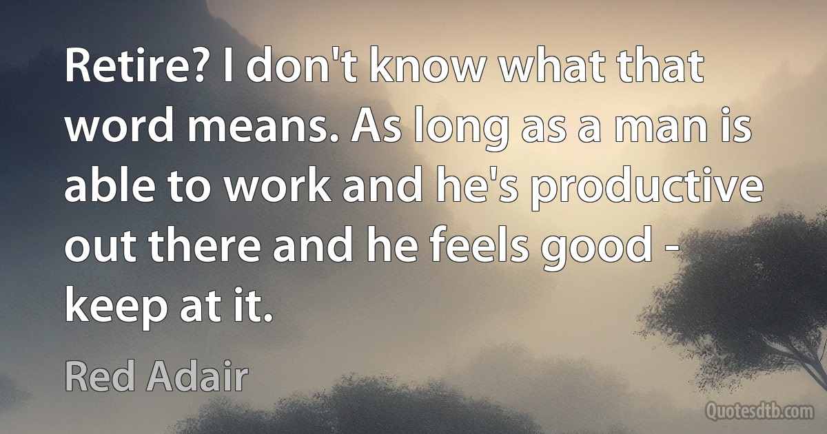 Retire? I don't know what that word means. As long as a man is able to work and he's productive out there and he feels good - keep at it. (Red Adair)