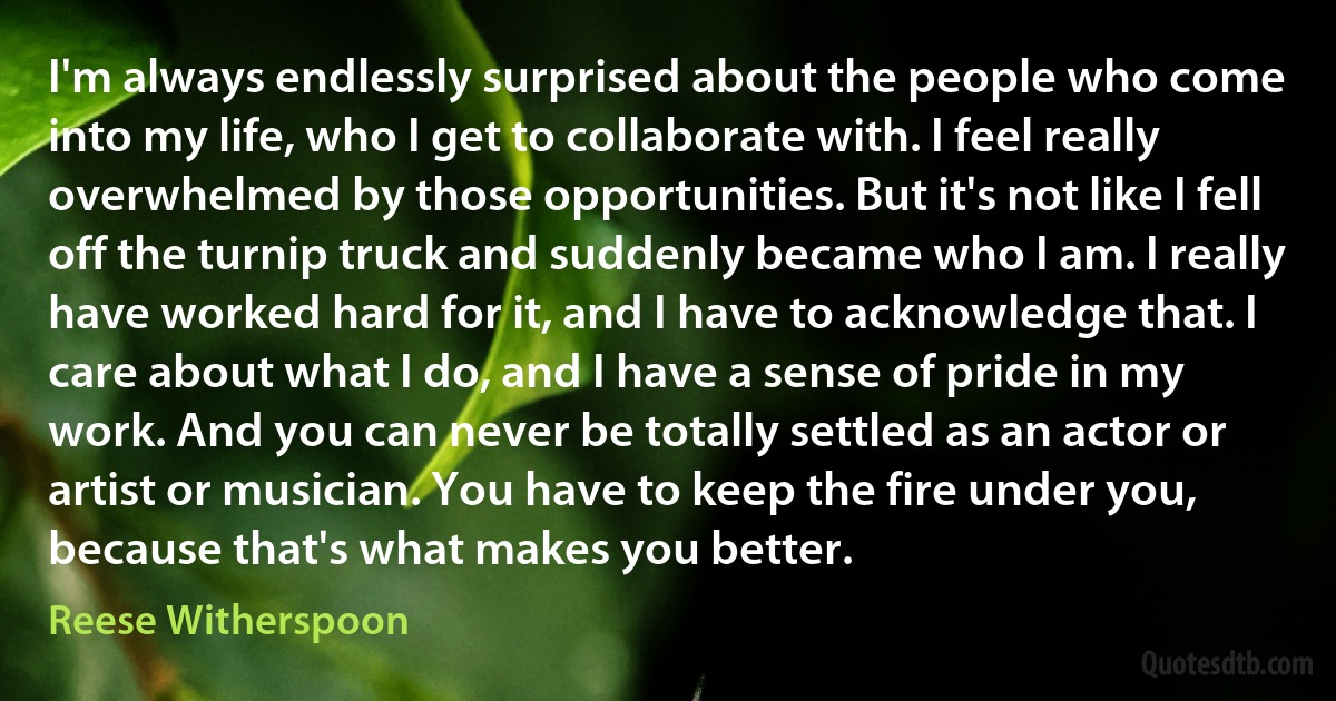 I'm always endlessly surprised about the people who come into my life, who I get to collaborate with. I feel really overwhelmed by those opportunities. But it's not like I fell off the turnip truck and suddenly became who I am. I really have worked hard for it, and I have to acknowledge that. I care about what I do, and I have a sense of pride in my work. And you can never be totally settled as an actor or artist or musician. You have to keep the fire under you, because that's what makes you better. (Reese Witherspoon)