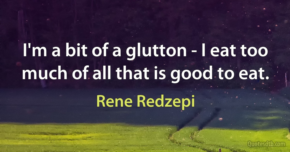 I'm a bit of a glutton - I eat too much of all that is good to eat. (Rene Redzepi)