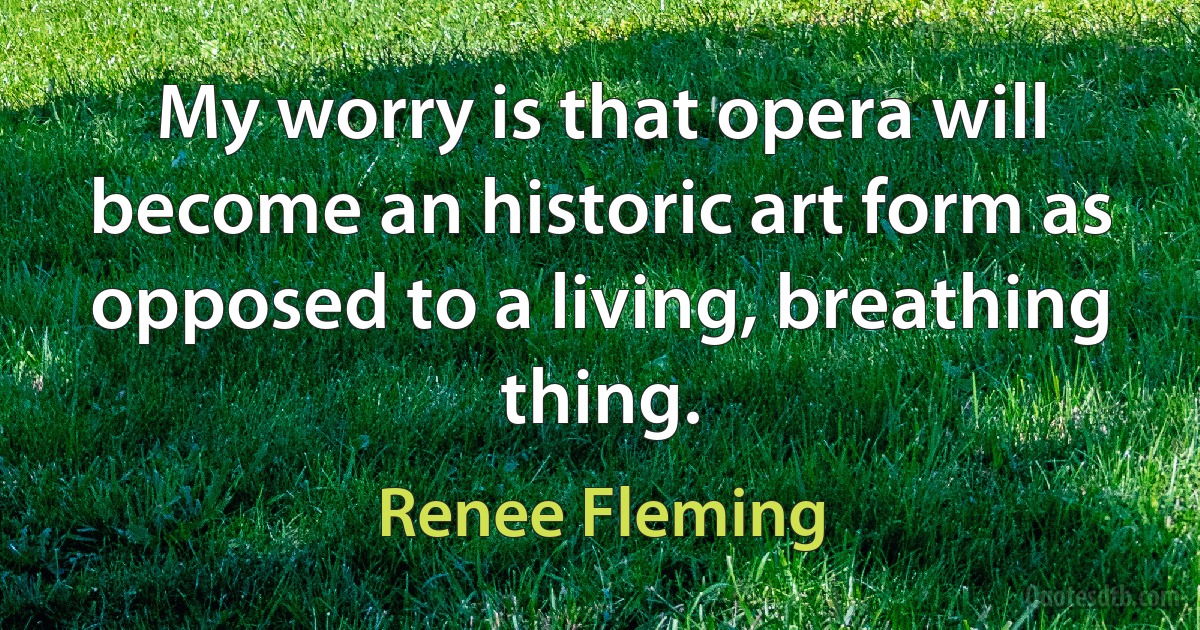 My worry is that opera will become an historic art form as opposed to a living, breathing thing. (Renee Fleming)