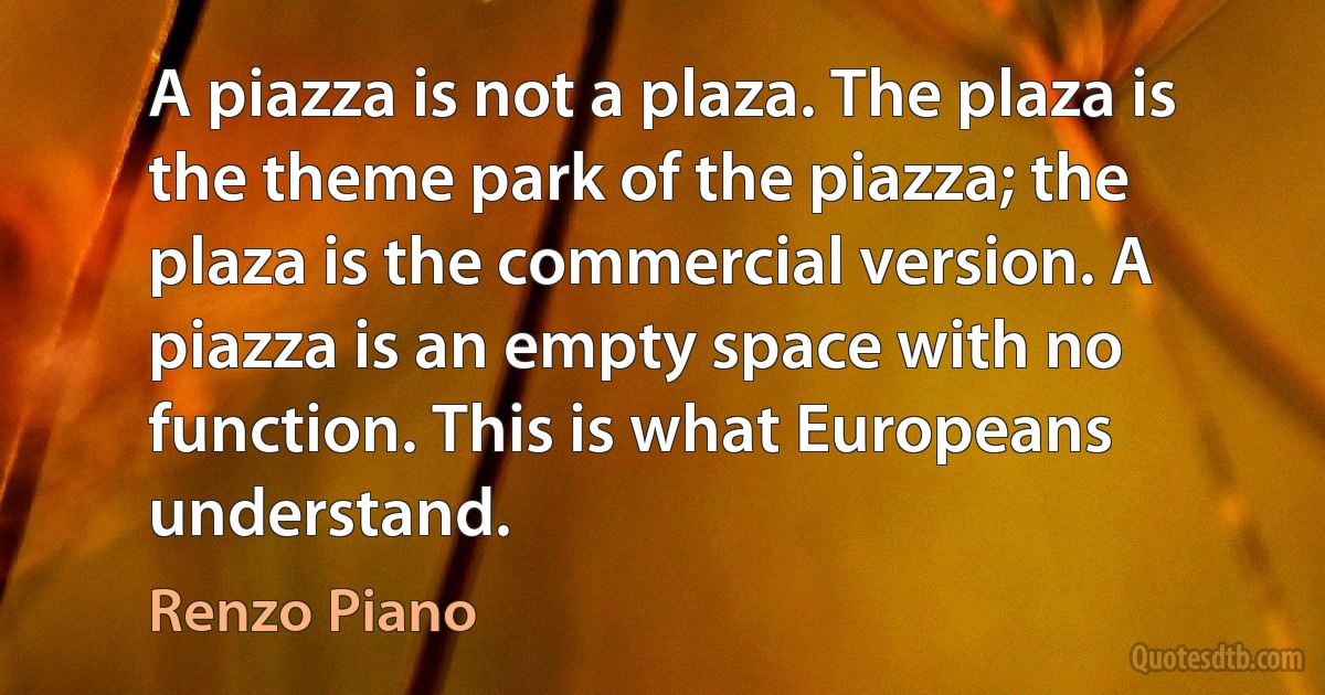 A piazza is not a plaza. The plaza is the theme park of the piazza; the plaza is the commercial version. A piazza is an empty space with no function. This is what Europeans understand. (Renzo Piano)