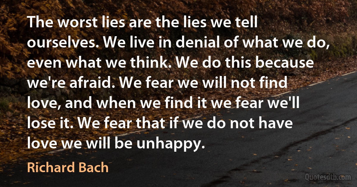 The worst lies are the lies we tell ourselves. We live in denial of what we do, even what we think. We do this because we're afraid. We fear we will not find love, and when we find it we fear we'll lose it. We fear that if we do not have love we will be unhappy. (Richard Bach)