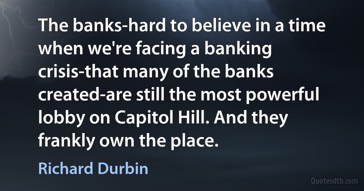 The banks-hard to believe in a time when we're facing a banking crisis-that many of the banks created-are still the most powerful lobby on Capitol Hill. And they frankly own the place. (Richard Durbin)