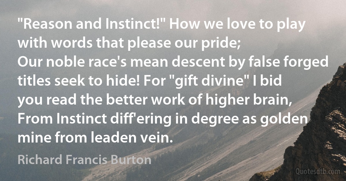 "Reason and Instinct!" How we love to play with words that please our pride;
Our noble race's mean descent by false forged titles seek to hide! For "gift divine" I bid you read the better work of higher brain,
From Instinct diff'ering in degree as golden mine from leaden vein. (Richard Francis Burton)