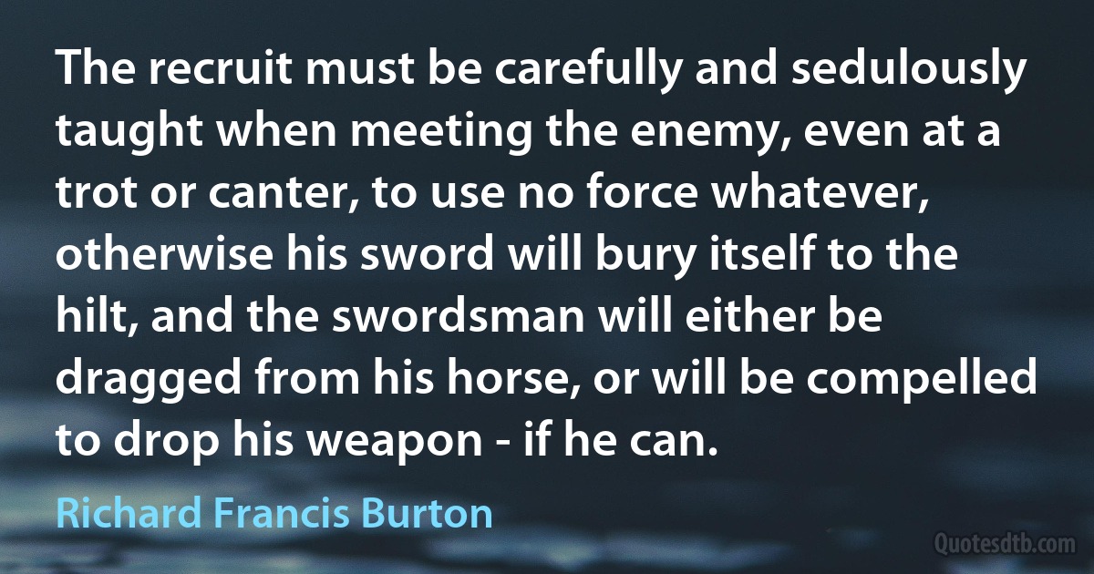 The recruit must be carefully and sedulously taught when meeting the enemy, even at a trot or canter, to use no force whatever, otherwise his sword will bury itself to the hilt, and the swordsman will either be dragged from his horse, or will be compelled to drop his weapon - if he can. (Richard Francis Burton)