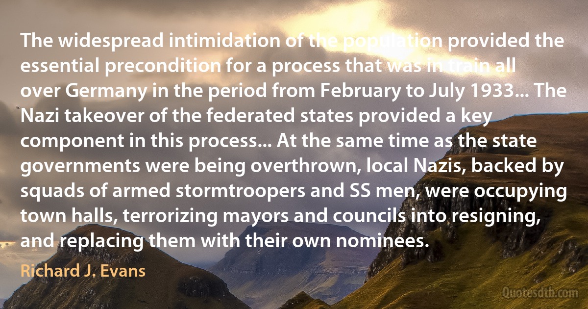 The widespread intimidation of the population provided the essential precondition for a process that was in train all over Germany in the period from February to July 1933... The Nazi takeover of the federated states provided a key component in this process... At the same time as the state governments were being overthrown, local Nazis, backed by squads of armed stormtroopers and SS men, were occupying town halls, terrorizing mayors and councils into resigning, and replacing them with their own nominees. (Richard J. Evans)