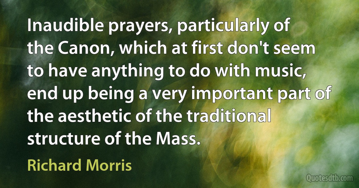 Inaudible prayers, particularly of the Canon, which at first don't seem to have anything to do with music, end up being a very important part of the aesthetic of the traditional structure of the Mass. (Richard Morris)