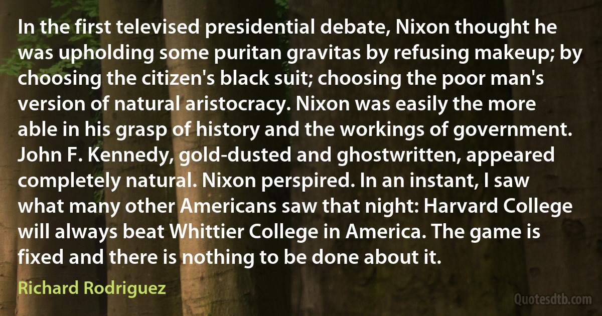 In the first televised presidential debate, Nixon thought he was upholding some puritan gravitas by refusing makeup; by choosing the citizen's black suit; choosing the poor man's version of natural aristocracy. Nixon was easily the more able in his grasp of history and the workings of government. John F. Kennedy, gold-dusted and ghostwritten, appeared completely natural. Nixon perspired. In an instant, I saw what many other Americans saw that night: Harvard College will always beat Whittier College in America. The game is fixed and there is nothing to be done about it. (Richard Rodriguez)