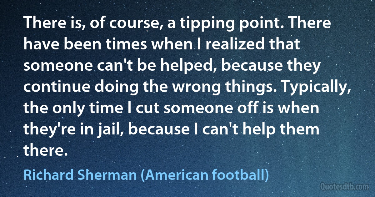 There is, of course, a tipping point. There have been times when I realized that someone can't be helped, because they continue doing the wrong things. Typically, the only time I cut someone off is when they're in jail, because I can't help them there. (Richard Sherman (American football))