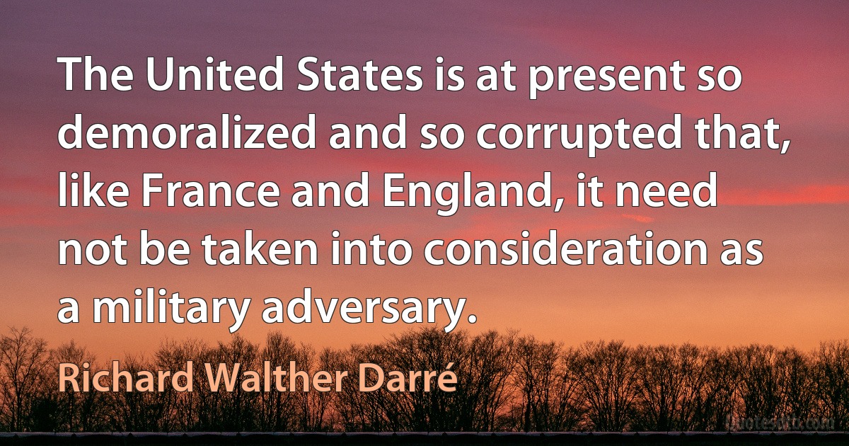 The United States is at present so demoralized and so corrupted that, like France and England, it need not be taken into consideration as a military adversary. (Richard Walther Darré)