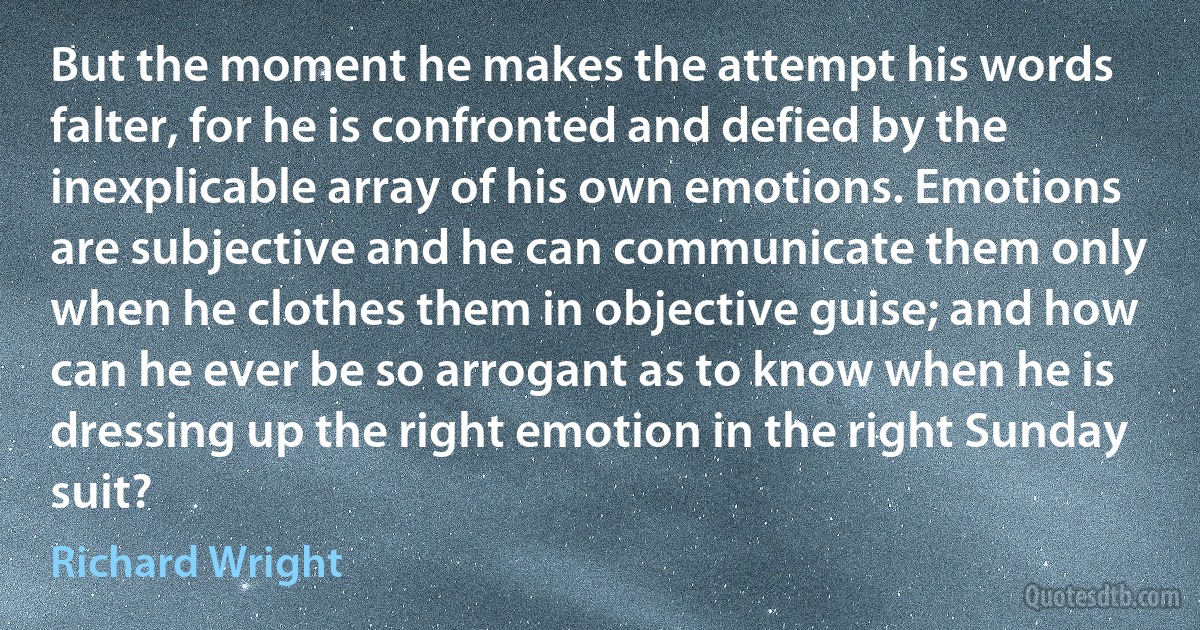 But the moment he makes the attempt his words falter, for he is confronted and defied by the inexplicable array of his own emotions. Emotions are subjective and he can communicate them only when he clothes them in objective guise; and how can he ever be so arrogant as to know when he is dressing up the right emotion in the right Sunday suit? (Richard Wright)