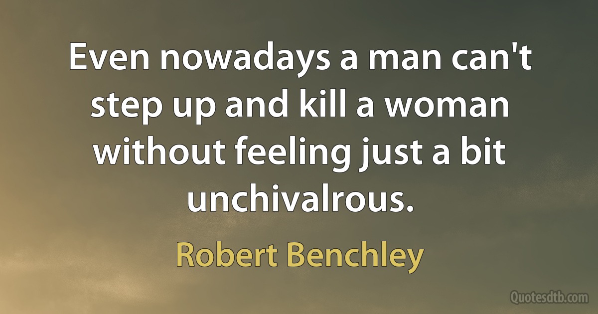 Even nowadays a man can't step up and kill a woman without feeling just a bit unchivalrous. (Robert Benchley)