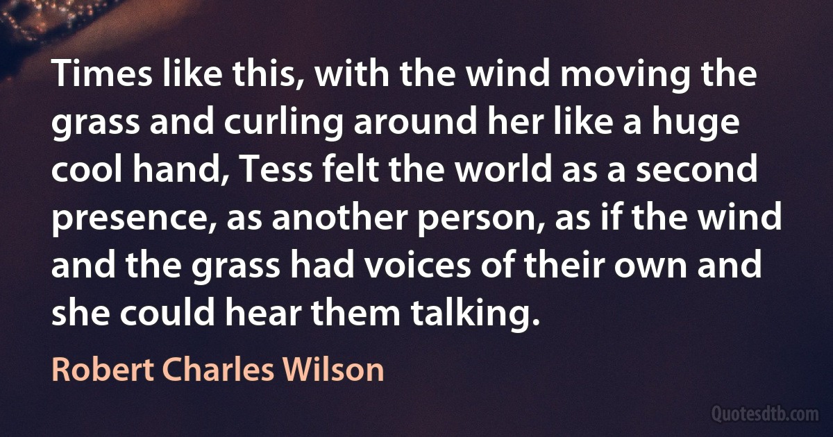 Times like this, with the wind moving the grass and curling around her like a huge cool hand, Tess felt the world as a second presence, as another person, as if the wind and the grass had voices of their own and she could hear them talking. (Robert Charles Wilson)