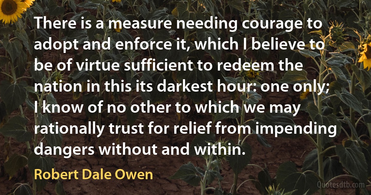 There is a measure needing courage to adopt and enforce it, which I believe to be of virtue sufficient to redeem the nation in this its darkest hour: one only; I know of no other to which we may rationally trust for relief from impending dangers without and within. (Robert Dale Owen)