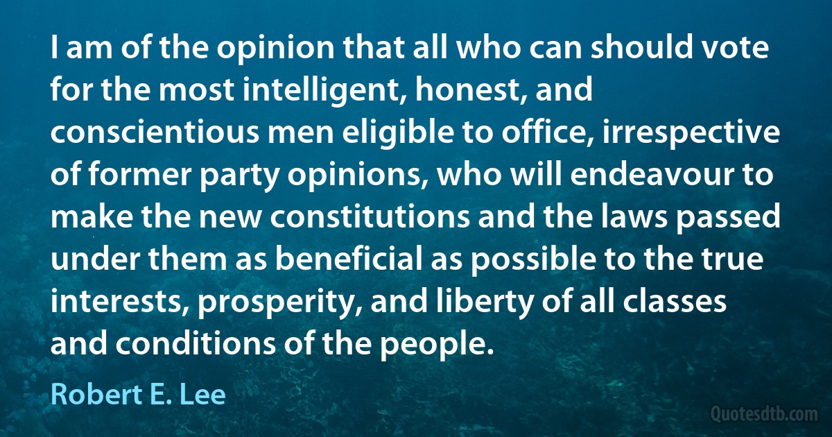 I am of the opinion that all who can should vote for the most intelligent, honest, and conscientious men eligible to office, irrespective of former party opinions, who will endeavour to make the new constitutions and the laws passed under them as beneficial as possible to the true interests, prosperity, and liberty of all classes and conditions of the people. (Robert E. Lee)