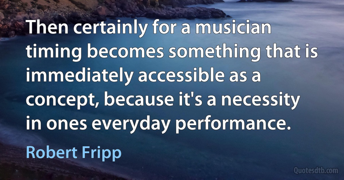 Then certainly for a musician timing becomes something that is immediately accessible as a concept, because it's a necessity in ones everyday performance. (Robert Fripp)