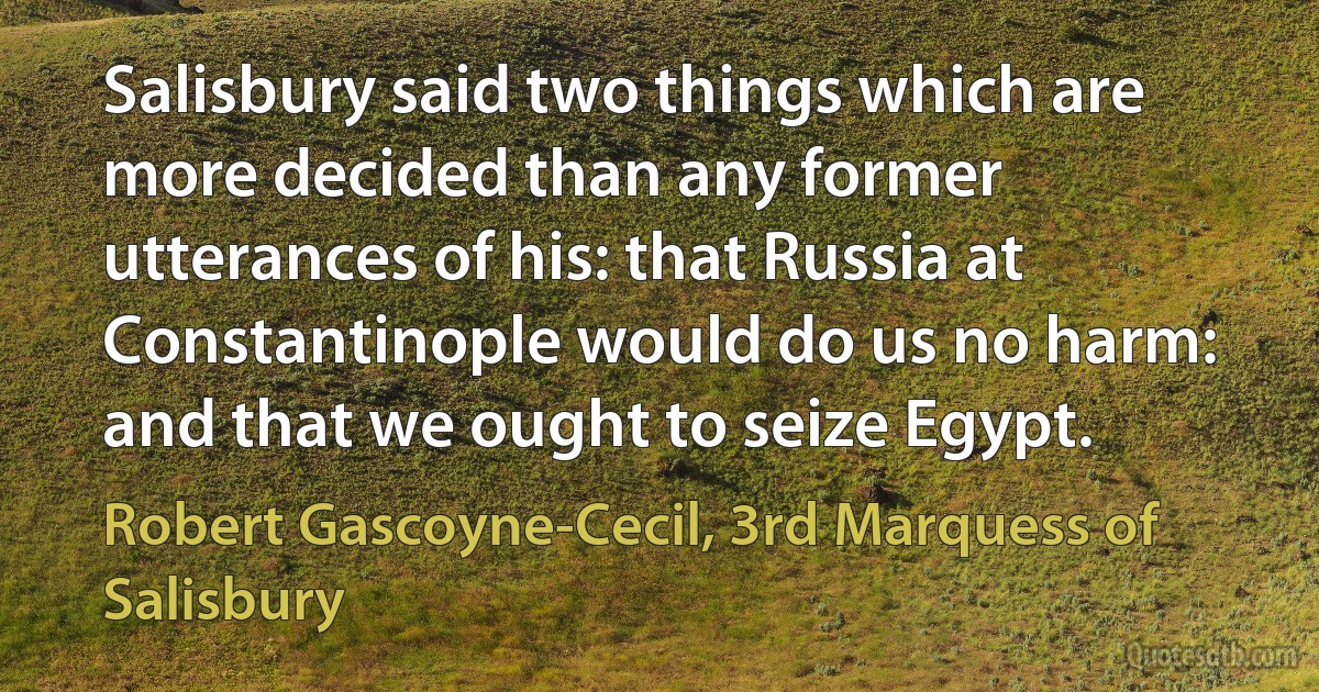 Salisbury said two things which are more decided than any former utterances of his: that Russia at Constantinople would do us no harm: and that we ought to seize Egypt. (Robert Gascoyne-Cecil, 3rd Marquess of Salisbury)