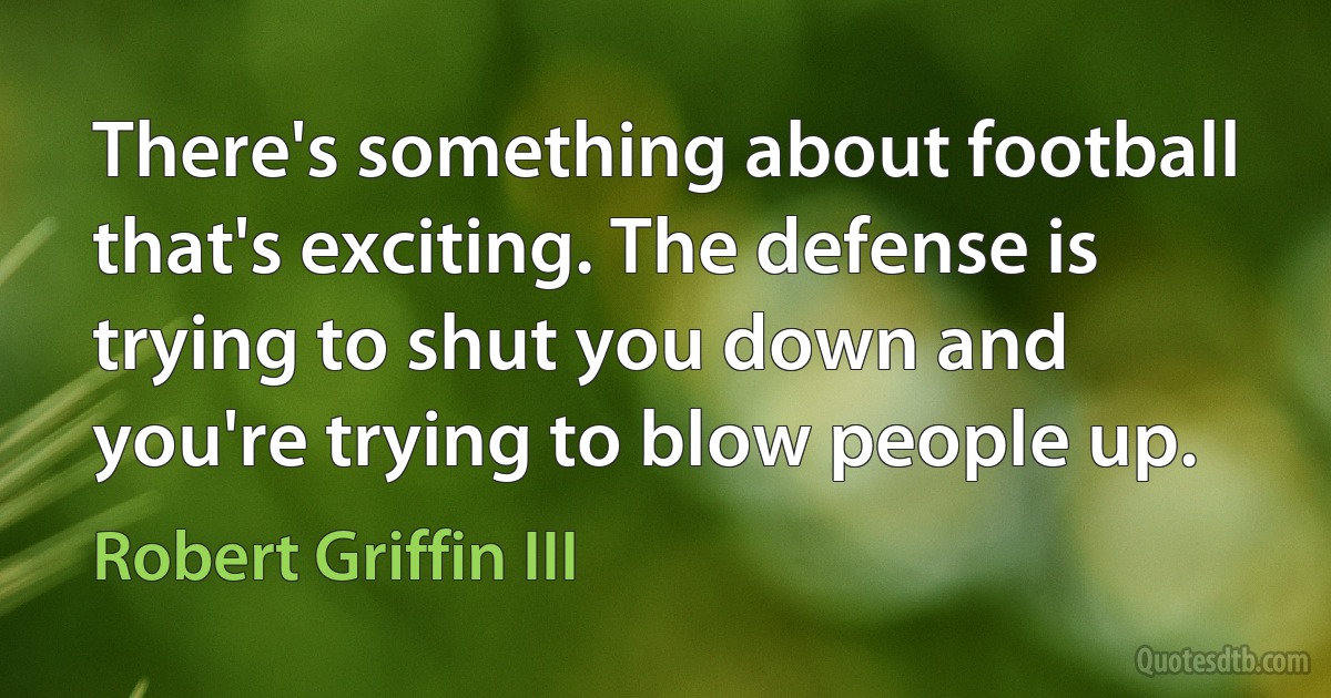 There's something about football that's exciting. The defense is trying to shut you down and you're trying to blow people up. (Robert Griffin III)