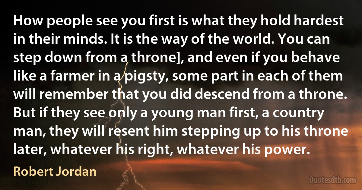 How people see you first is what they hold hardest in their minds. It is the way of the world. You can step down from a throne], and even if you behave like a farmer in a pigsty, some part in each of them will remember that you did descend from a throne. But if they see only a young man first, a country man, they will resent him stepping up to his throne later, whatever his right, whatever his power. (Robert Jordan)