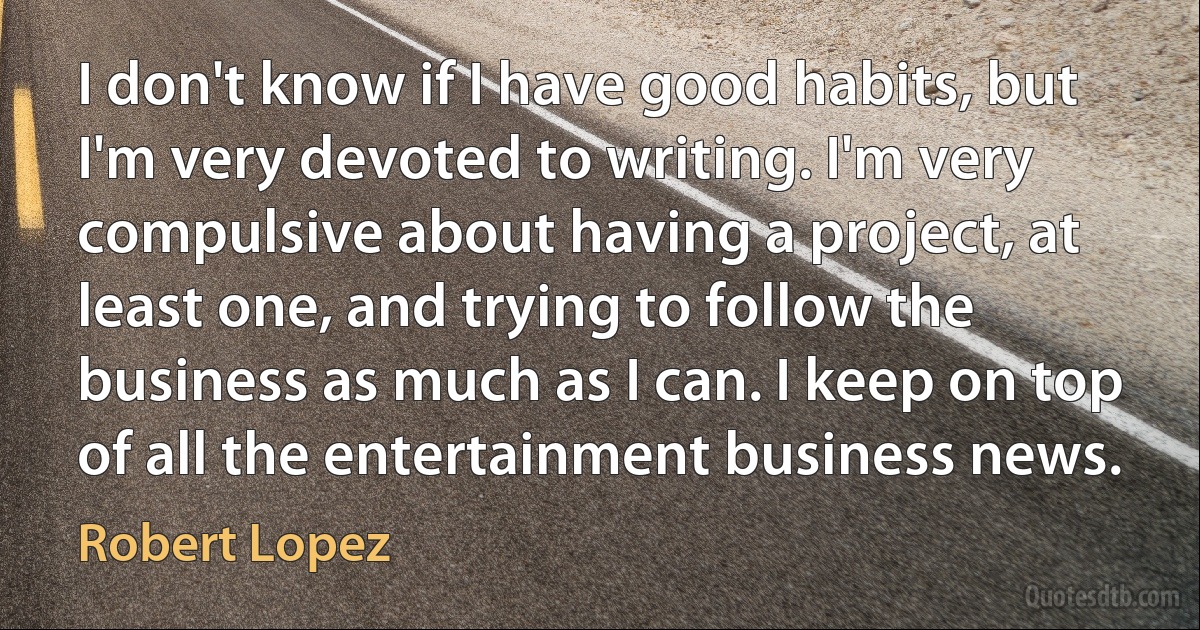 I don't know if I have good habits, but I'm very devoted to writing. I'm very compulsive about having a project, at least one, and trying to follow the business as much as I can. I keep on top of all the entertainment business news. (Robert Lopez)